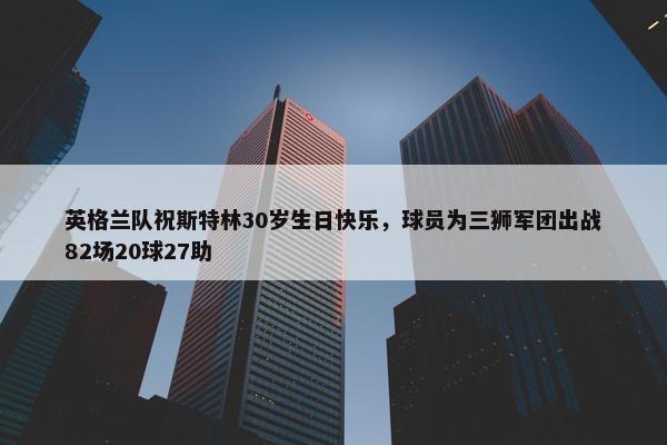 英格兰队祝斯特林30岁生日快乐，球员为三狮军团出战82场20球27助