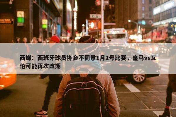 西媒：西班牙球员协会不同意1月2号比赛，皇马vs瓦伦可能再次改期