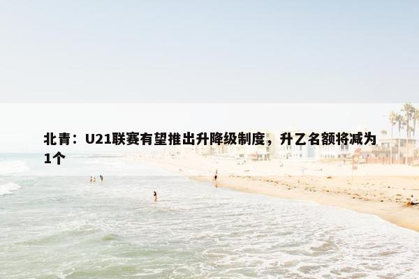 北青：U21联赛有望推出升降级制度，升乙名额将减为1个