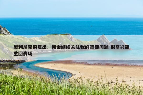 奥利尼克谈复出：我会继续关注我的背部问题 很高兴能重回赛场