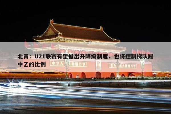 北青：U21联赛有望推出升降级制度，也将控制梯队踢中乙的比例