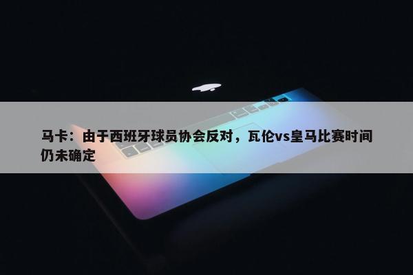 马卡：由于西班牙球员协会反对，瓦伦vs皇马比赛时间仍未确定