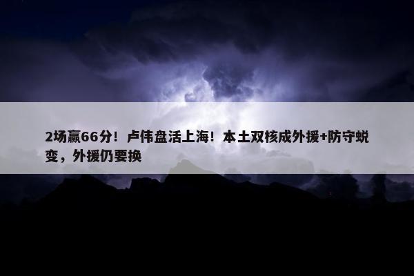 2场赢66分！卢伟盘活上海！本土双核成外援+防守蜕变，外援仍要换