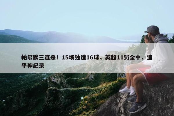 帕尔默三连杀！15场独造16球，英超11罚全中，追平神纪录