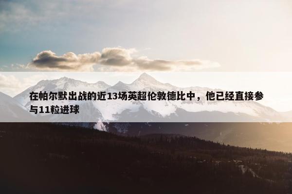 在帕尔默出战的近13场英超伦敦德比中，他已经直接参与11粒进球