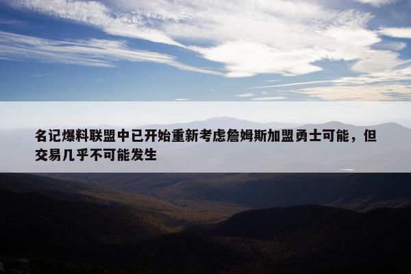 名记爆料联盟中已开始重新考虑詹姆斯加盟勇士可能，但交易几乎不可能发生