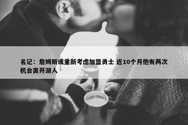 名记：詹姆斯或重新考虑加盟勇士 近10个月他有两次机会离开湖人