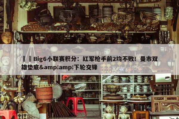 ⚔️Big6小联赛积分：红军枪手前2均不败！曼市双雄垫底&amp;下轮交锋