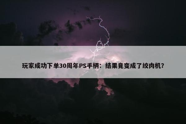 玩家成功下单30周年PS手柄：结果竟变成了绞肉机？