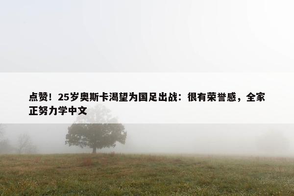 点赞！25岁奥斯卡渴望为国足出战：很有荣誉感，全家正努力学中文