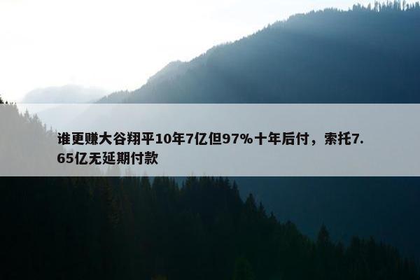 谁更赚大谷翔平10年7亿但97%十年后付，索托7.65亿无延期付款