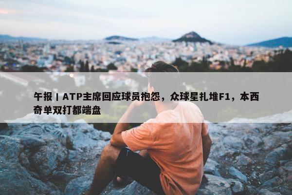 午报丨ATP主席回应球员抱怨，众球星扎堆F1，本西奇单双打都端盘