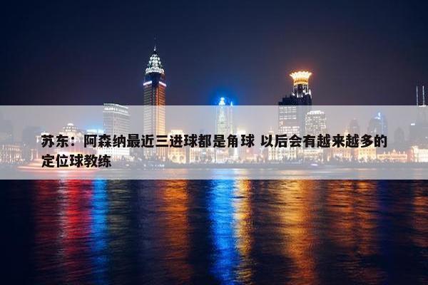 苏东：阿森纳最近三进球都是角球 以后会有越来越多的定位球教练