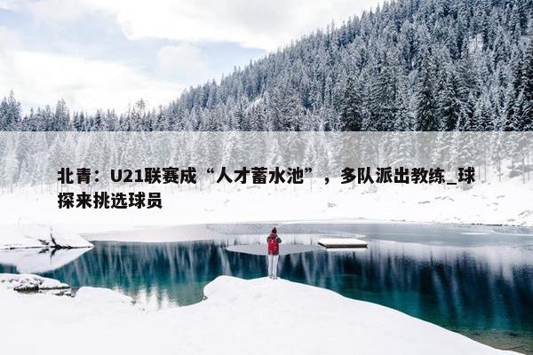 北青：U21联赛成“人才蓄水池”，多队派出教练_球探来挑选球员