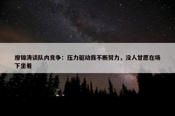 廖锦涛谈队内竞争：压力驱动我不断努力，没人甘愿在场下坐着