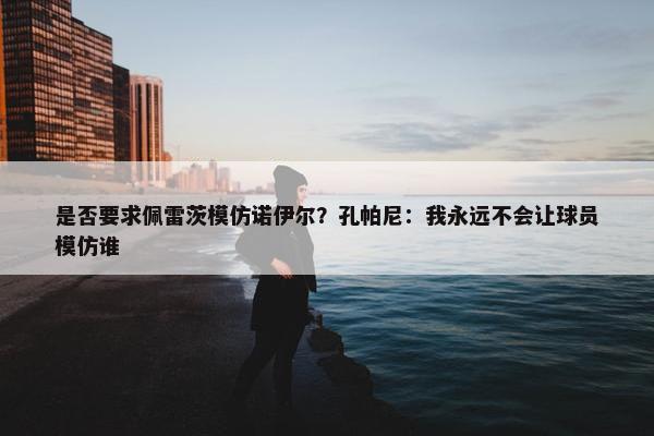 是否要求佩雷茨模仿诺伊尔？孔帕尼：我永远不会让球员模仿谁