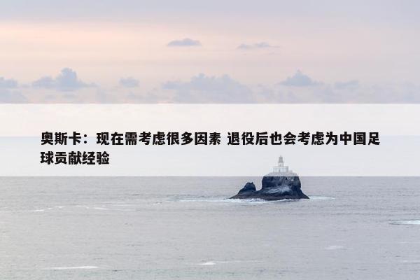 奥斯卡：现在需考虑很多因素 退役后也会考虑为中国足球贡献经验