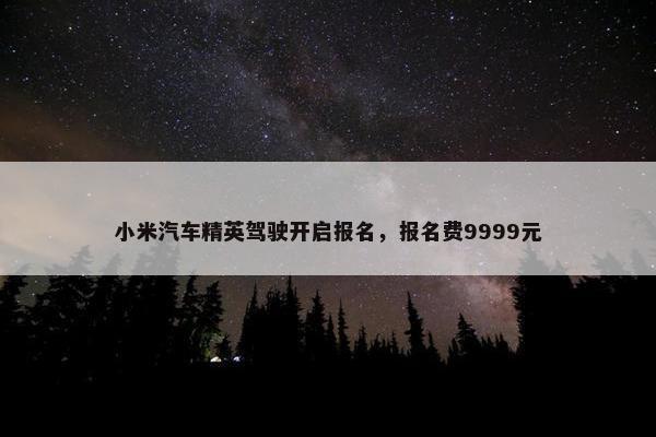 小米汽车精英驾驶开启报名，报名费9999元