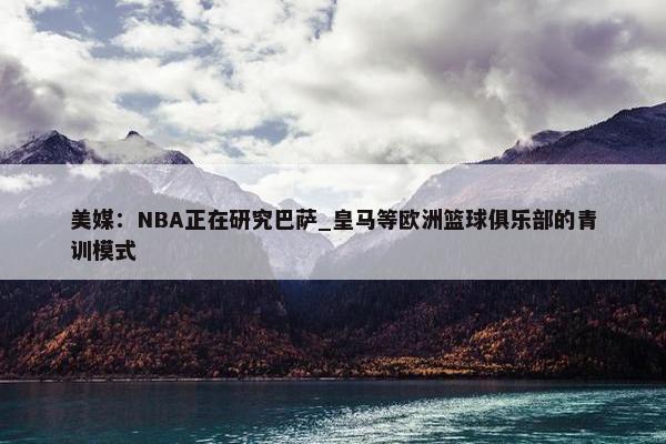 美媒：NBA正在研究巴萨_皇马等欧洲篮球俱乐部的青训模式