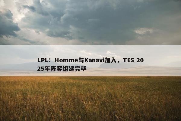 LPL：Homme与Kanavi加入，TES 2025年阵容组建完毕