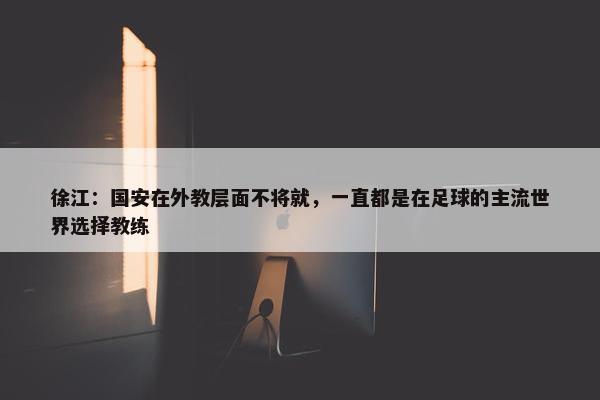 徐江：国安在外教层面不将就，一直都是在足球的主流世界选择教练