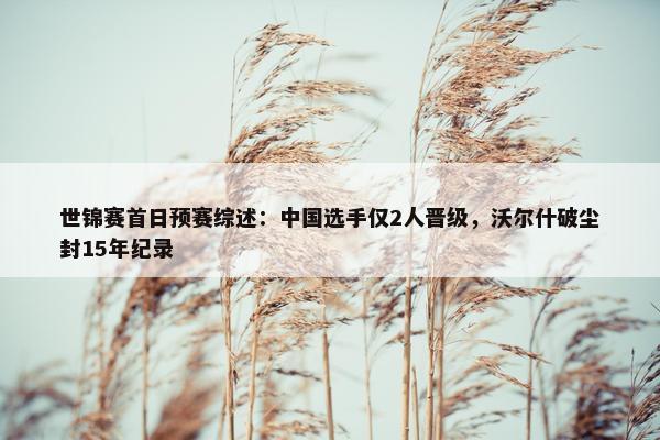 世锦赛首日预赛综述：中国选手仅2人晋级，沃尔什破尘封15年纪录