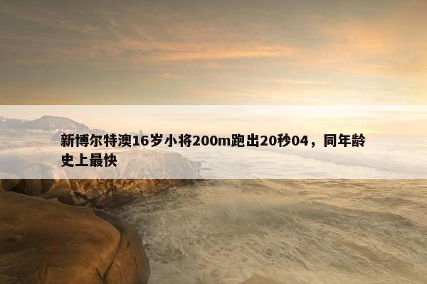 新博尔特澳16岁小将200m跑出20秒04，同年龄史上最快