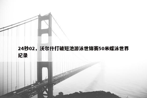 24秒02，沃尔什打破短池游泳世锦赛50米蝶泳世界纪录