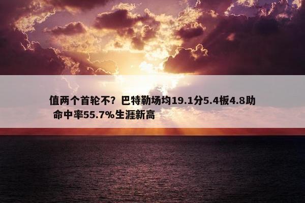 值两个首轮不？巴特勒场均19.1分5.4板4.8助 命中率55.7%生涯新高