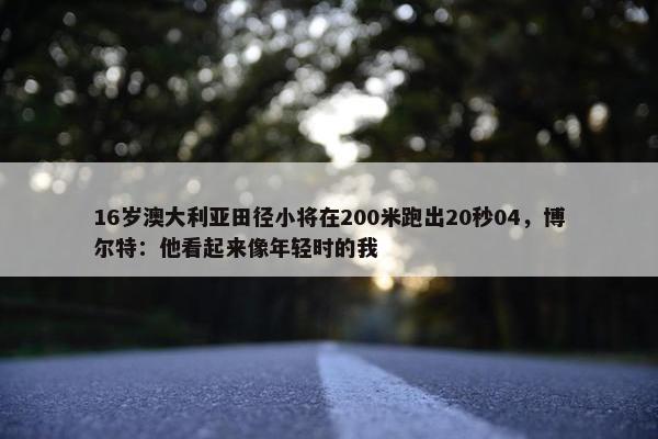 16岁澳大利亚田径小将在200米跑出20秒04，博尔特：他看起来像年轻时的我