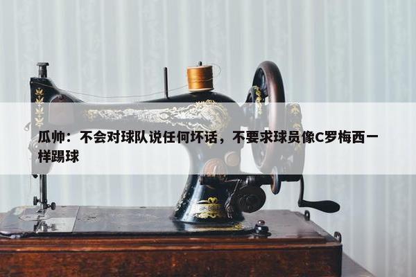 瓜帅：不会对球队说任何坏话，不要求球员像C罗梅西一样踢球