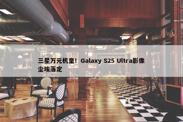 三星万元机皇！Galaxy S25 Ultra影像尘埃落定