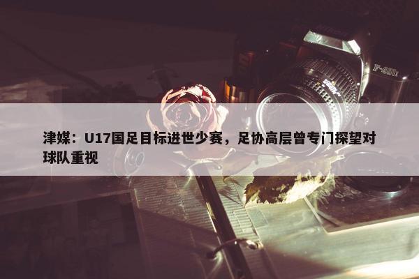 津媒：U17国足目标进世少赛，足协高层曾专门探望对球队重视