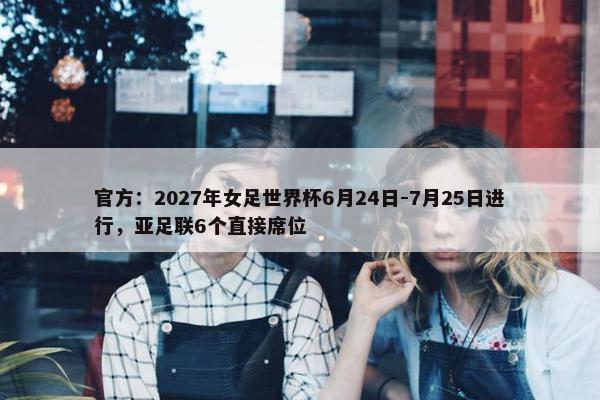 官方：2027年女足世界杯6月24日-7月25日进行，亚足联6个直接席位