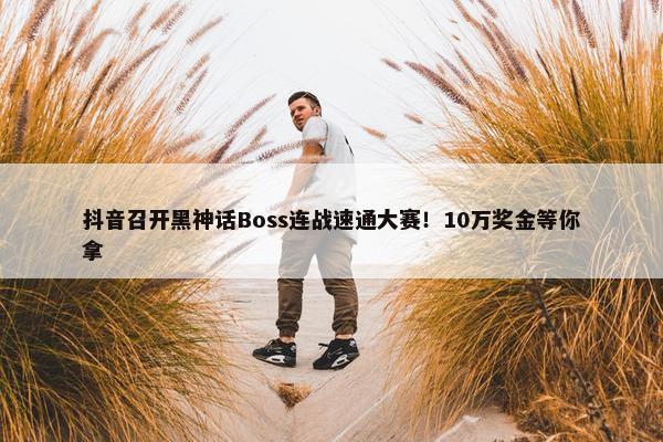 抖音召开黑神话Boss连战速通大赛！10万奖金等你拿