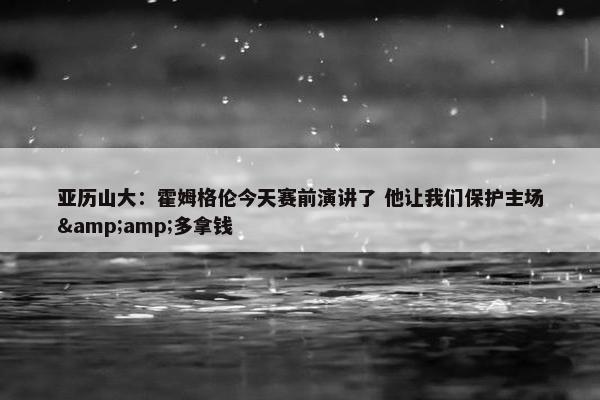 亚历山大：霍姆格伦今天赛前演讲了 他让我们保护主场&amp;多拿钱