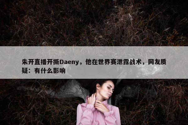 朱开直播开撕Daeny，他在世界赛泄露战术，网友质疑：有什么影响