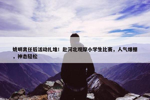 姚明离任后活动扎堆！赴河北观摩小学生比赛，人气爆棚，神态轻松