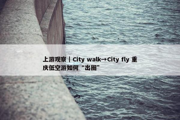 上游观察｜City walk→City fly 重庆低空游如何“出圈”