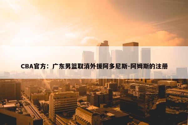 CBA官方：广东男篮取消外援阿多尼斯-阿姆斯的注册