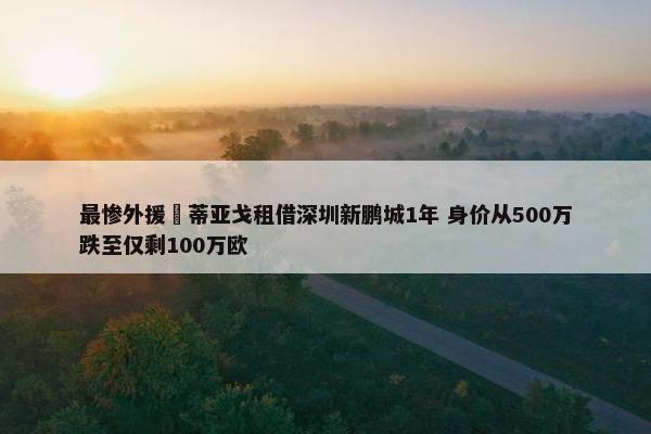 最惨外援❓蒂亚戈租借深圳新鹏城1年 身价从500万跌至仅剩100万欧