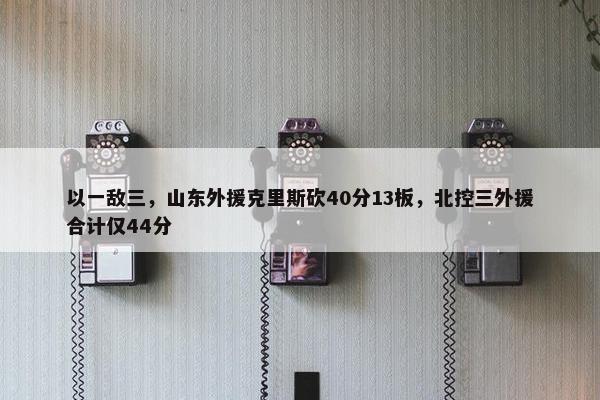 以一敌三，山东外援克里斯砍40分13板，北控三外援合计仅44分