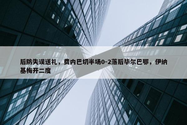 后防失误送礼，费内巴切半场0-2落后毕尔巴鄂，伊纳基梅开二度