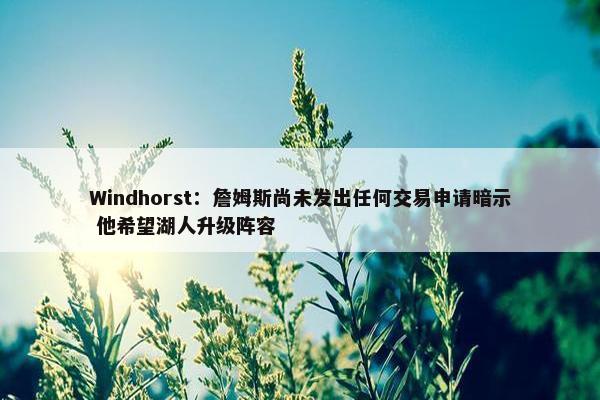 Windhorst：詹姆斯尚未发出任何交易申请暗示 他希望湖人升级阵容