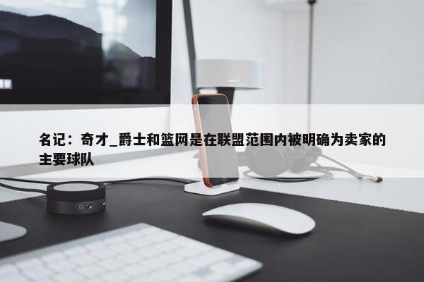 名记：奇才_爵士和篮网是在联盟范围内被明确为卖家的主要球队