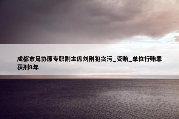 成都市足协原专职副主席刘刚犯贪污_受贿_单位行贿罪获刑8年