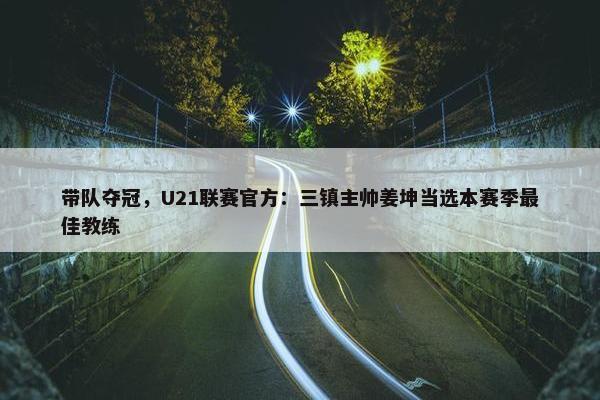 带队夺冠，U21联赛官方：三镇主帅姜坤当选本赛季最佳教练