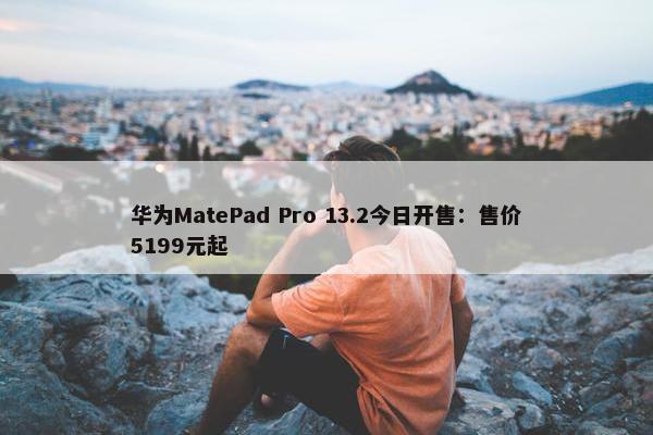 华为MatePad Pro 13.2今日开售：售价5199元起