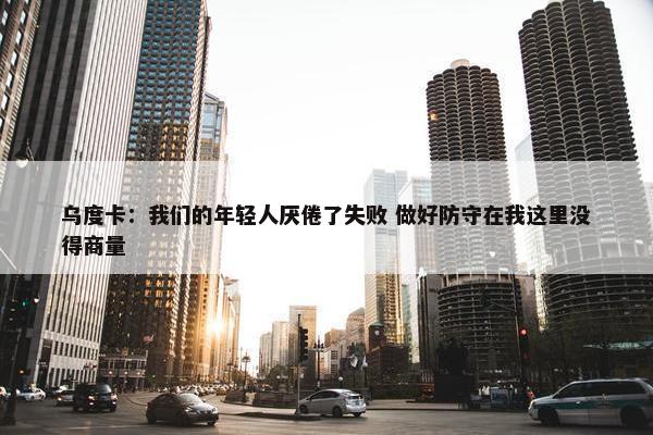 乌度卡：我们的年轻人厌倦了失败 做好防守在我这里没得商量