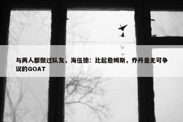 与两人都做过队友，海伍德：比起詹姆斯，乔丹是无可争议的GOAT